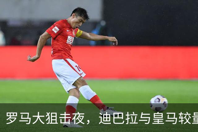 罗马大狙击夜，迪巴拉与皇马较量，谁将笑到最后？